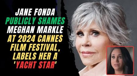 Jane Fonda Publicly Shames Meghan Markle at 2024 Cannes Film Festival, Labels Her a &#39;Yacht Star&#39;